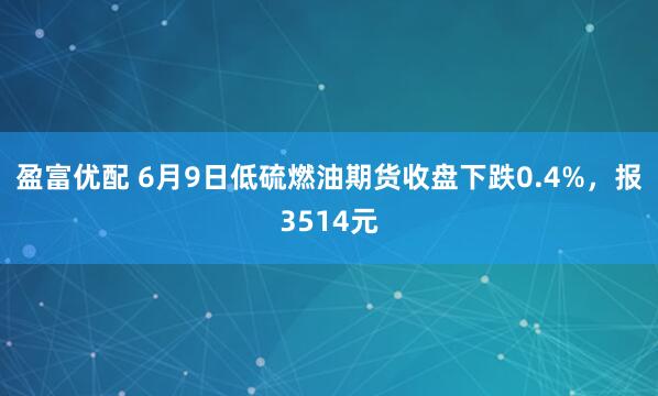 盈富优配 6月9日低硫燃油期货收盘下跌0.4%,报3514元