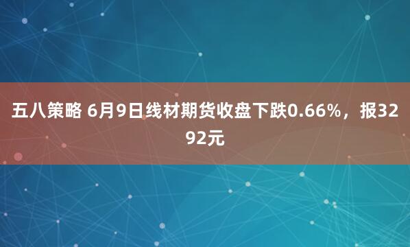 五八策略 6月9日线材期货收盘下跌0.66%，报3292元