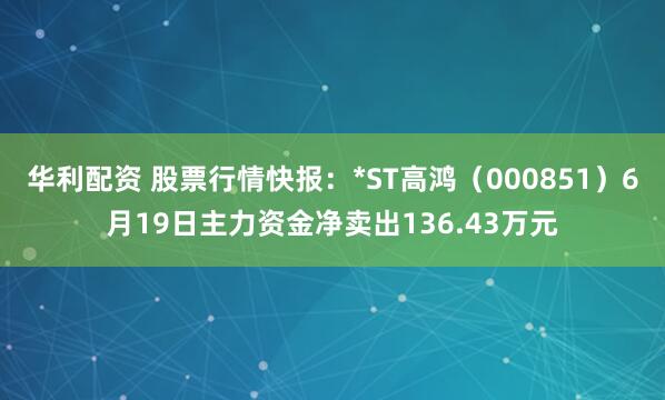 华利配资 股票行情快报：*ST高鸿（000851）6月19日主力资金净卖出136.43万元