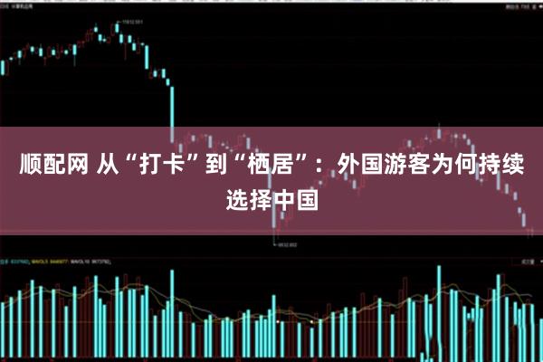 顺配网 从“打卡”到“栖居”：外国游客为何持续选择中国