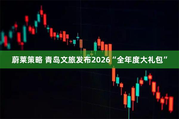 蔚莱策略 青岛文旅发布2026“全年度大礼包”