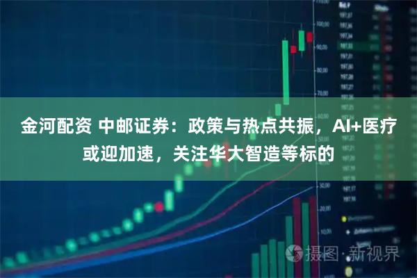 金河配资 中邮证券：政策与热点共振，AI+医疗或迎加速，关注华大智造等标的