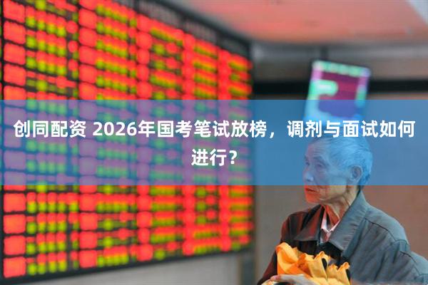创同配资 2026年国考笔试放榜，调剂与面试如何进行？