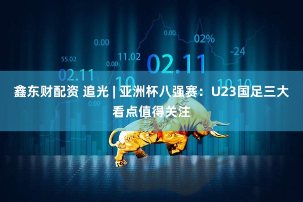 鑫东财配资 追光 | 亚洲杯八强赛：U23国足三大看点值得关注