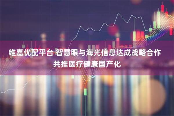 维嘉优配平台 智慧眼与海光信息达成战略合作  共推医疗健康国产化