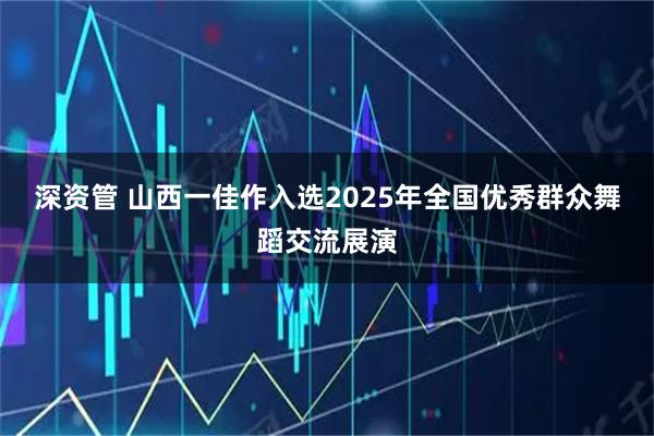 深资管 山西一佳作入选2025年全国优秀群众舞蹈交流展演