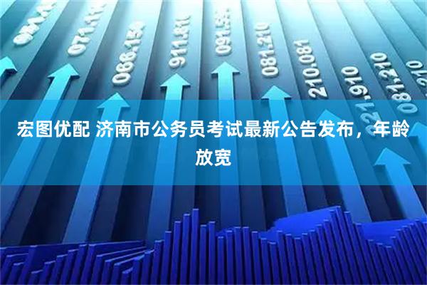 宏图优配 济南市公务员考试最新公告发布，年龄放宽