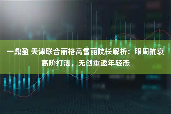 一鼎盈 天津联合丽格高雪丽院长解析：眼周抗衰高阶打法，无创重返年轻态