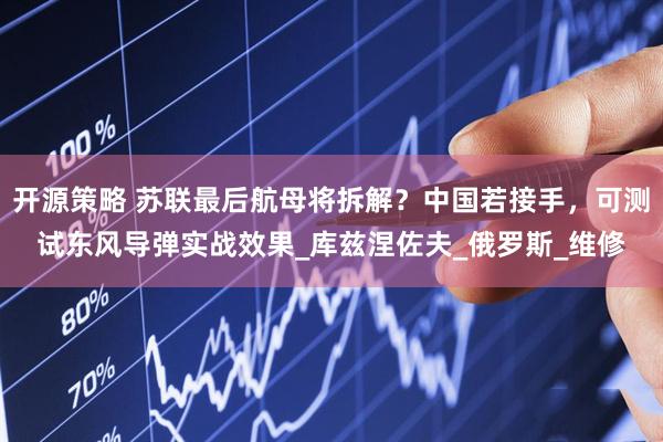 开源策略 苏联最后航母将拆解？中国若接手，可测试东风导弹实战效果_库兹涅佐夫_俄罗斯_维修